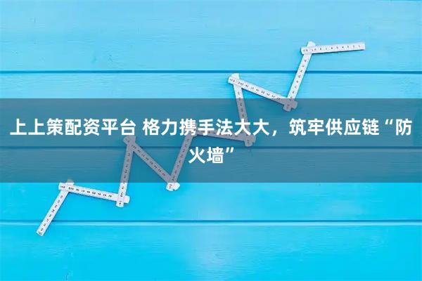 上上策配资平台 格力携手法大大，筑牢供应链“防火墙”