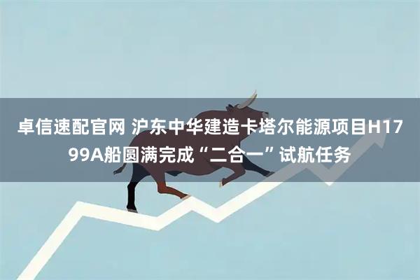 卓信速配官网 沪东中华建造卡塔尔能源项目H1799A船圆满完成“二合一”试航任务