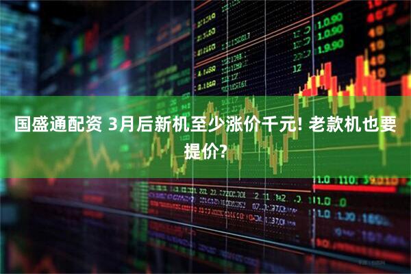国盛通配资 3月后新机至少涨价千元! 老款机也要提价?