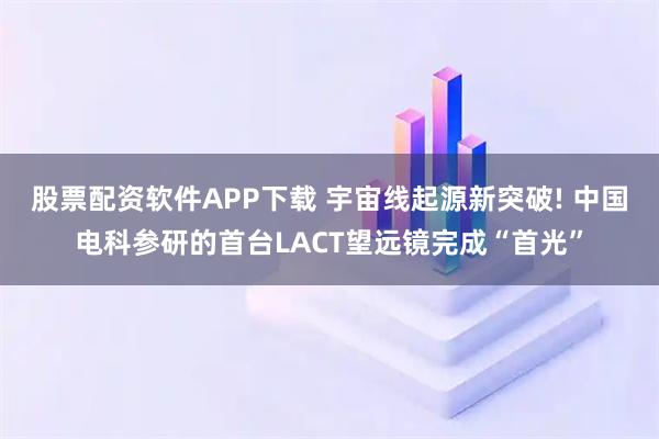 股票配资软件APP下载 宇宙线起源新突破! 中国电科参研的首台LACT望远镜完成“首光”