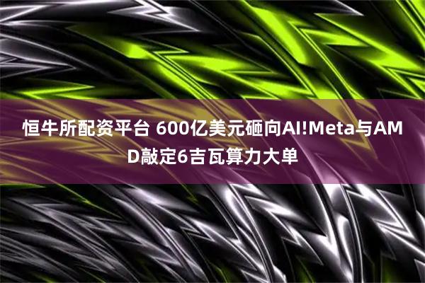 恒牛所配资平台 600亿美元砸向AI!Meta与AMD敲定6吉瓦算力大单
