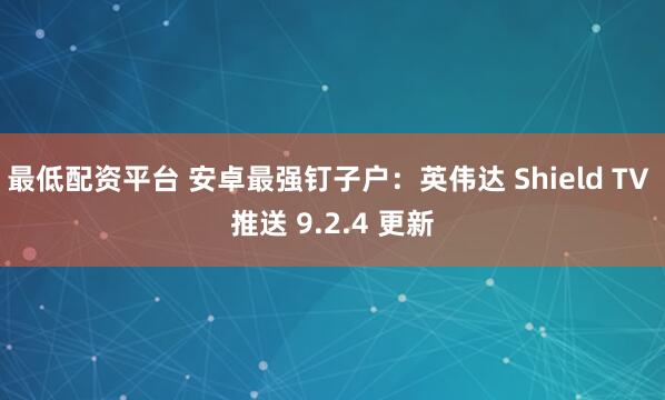 最低配资平台 安卓最强钉子户：英伟达 Shield TV 推送 9.2.4 更新