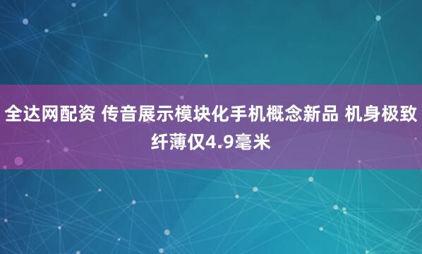 全达网配资 传音展示模块化手机概念新品 机身极致纤薄仅4.9毫米