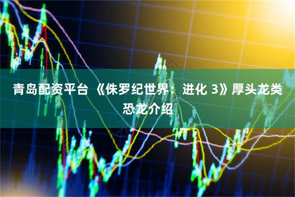 青岛配资平台 《侏罗纪世界：进化 3》厚头龙类恐龙介绍