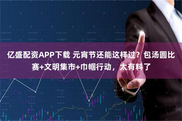 亿盛配资APP下载 元宵节还能这样过？包汤圆比赛+文明集市+巾帼行动，太有料了