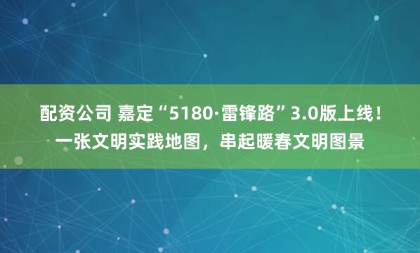 配资公司 嘉定“5180·雷锋路”3.0版上线！一张文明实践地图，串起暖春文明图景