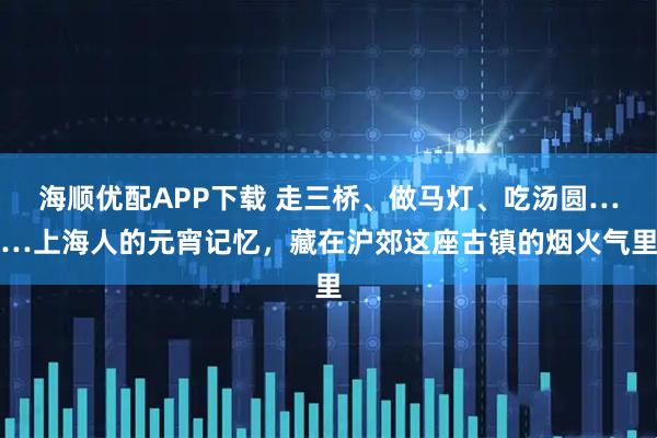海顺优配APP下载 走三桥、做马灯、吃汤圆……上海人的元宵记忆，藏在沪郊这座古镇的烟火气里