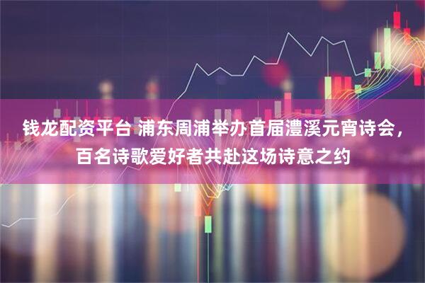 钱龙配资平台 浦东周浦举办首届澧溪元宵诗会，百名诗歌爱好者共赴这场诗意之约