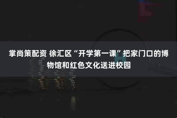 掌尚策配资 徐汇区“开学第一课”把家门口的博物馆和红色文化送进校园