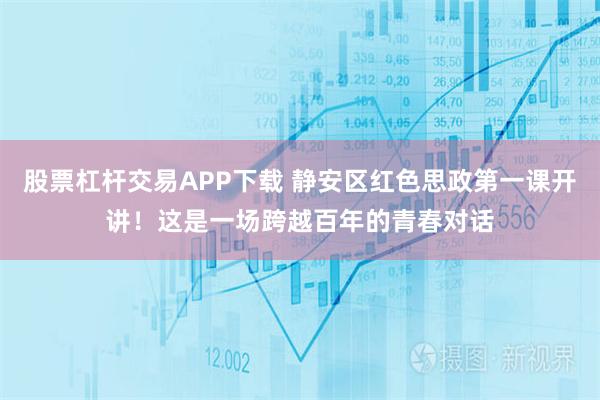 股票杠杆交易APP下载 静安区红色思政第一课开讲！这是一场跨越百年的青春对话