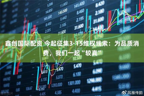 鑫创国际配资 今起征集3·15维权线索：为品质消费，我们一起“较真”
