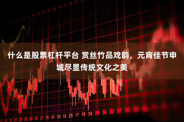 什么是股票杠杆平台 赏丝竹品戏韵，元宵佳节申城尽显传统文化之美