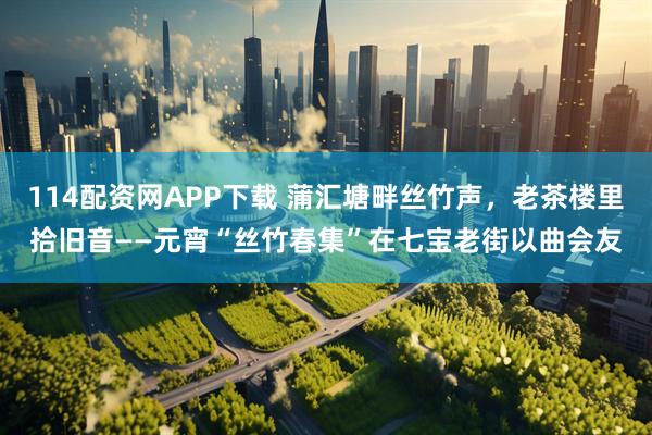114配资网APP下载 蒲汇塘畔丝竹声，老茶楼里拾旧音——元宵“丝竹春集”在七宝老街以曲会友