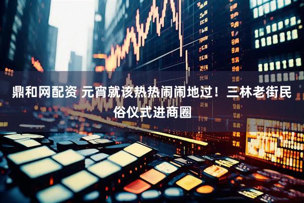 鼎和网配资 元宵就该热热闹闹地过！三林老街民俗仪式进商圈