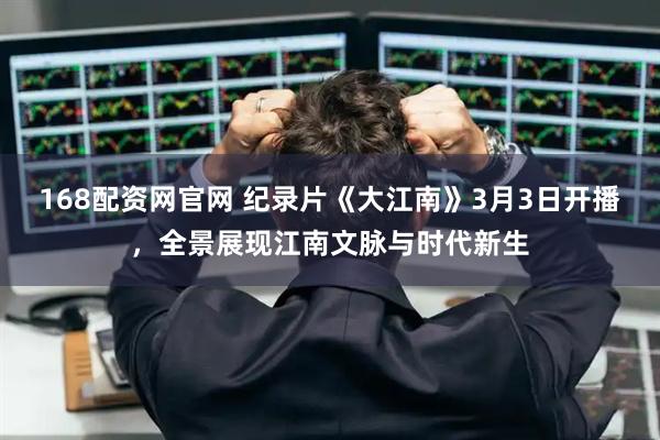 168配资网官网 纪录片《大江南》3月3日开播，全景展现江南文脉与时代新生