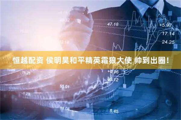 恒越配资 侯明昊和平精英霜狼大使 帅到出圈！