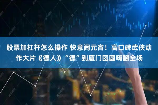股票加杠杆怎么操作 快意闹元宵！高口碑武侠动作大片《镖人》“镖”到厦门团圆嗨翻全场