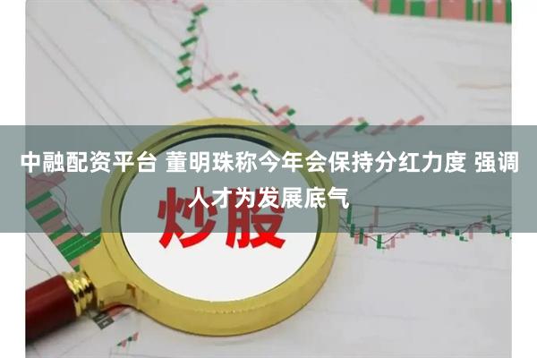 中融配资平台 董明珠称今年会保持分红力度 强调人才为发展底气