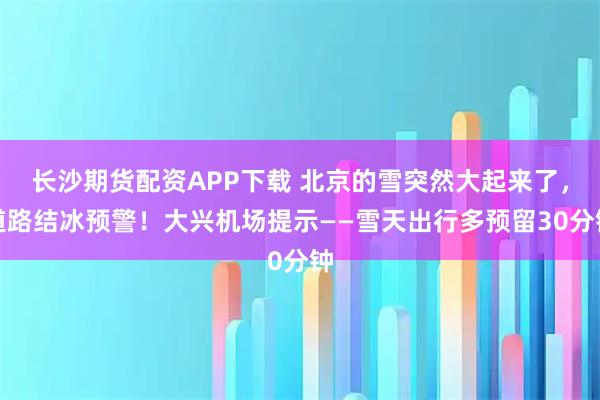 长沙期货配资APP下载 北京的雪突然大起来了，道路结冰预警！大兴机场提示——雪天出行多预留30分钟