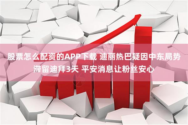 股票怎么配资的APP下载 迪丽热巴疑因中东局势滞留迪拜3天 平安消息让粉丝安心