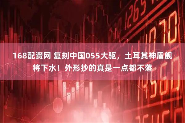 168配资网 复刻中国055大驱，土耳其神盾舰将下水！外形抄的真是一点都不落