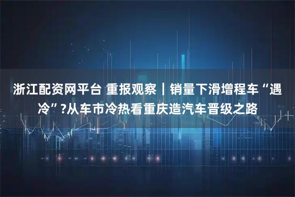 浙江配资网平台 重报观察｜销量下滑增程车“遇冷”?从车市冷热看重庆造汽车晋级之路
